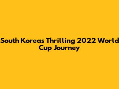 South Korea's Thrilling 2022 World Cup Journey