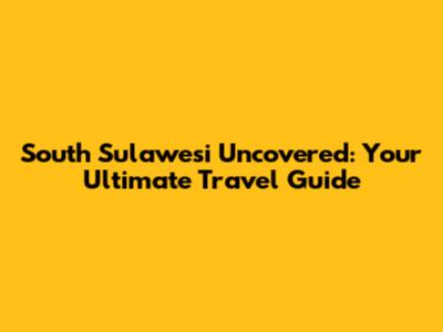 South Sulawesi Uncovered: Your Ultimate Travel Guide