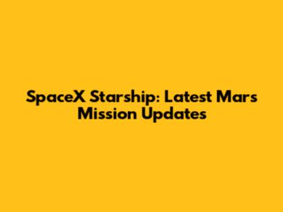 SpaceX Starship: Latest Mars Mission Updates
