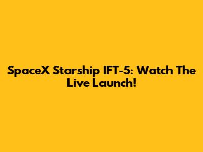 SpaceX Starship IFT-5: Watch The Live Launch!