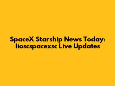 SpaceX Starship News Today: Iioscspacexsc Live Updates