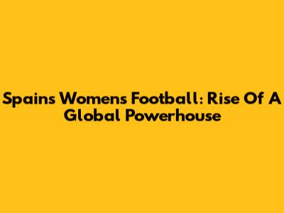 Spain's Women's Football: Rise Of A Global Powerhouse