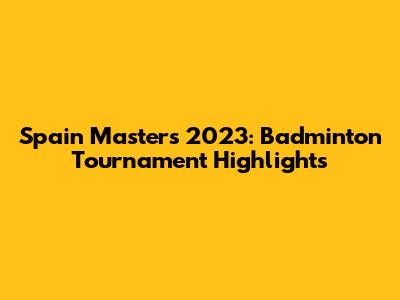 Spain Masters 2023: Badminton Tournament Highlights