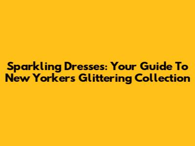 Sparkling Dresses: Your Guide To New Yorker's Glittering Collection