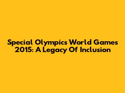 Special Olympics World Games 2015: A Legacy Of Inclusion