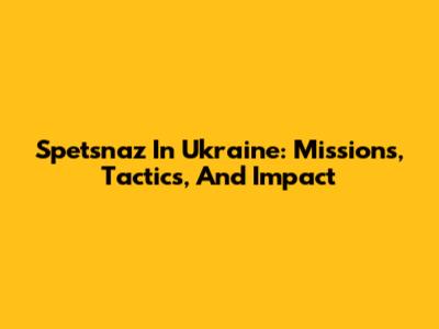 Spetsnaz In Ukraine: Missions, Tactics, And Impact