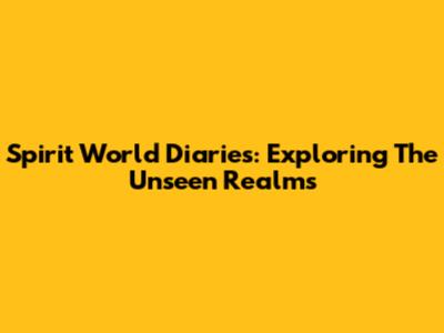 Spirit World Diaries: Exploring The Unseen Realms