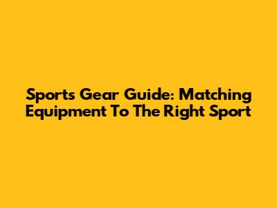 Sports Gear Guide: Matching Equipment To The Right Sport