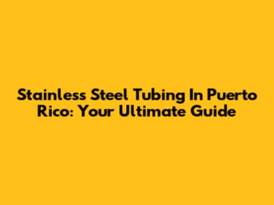 Stainless Steel Tubing In Puerto Rico: Your Ultimate Guide