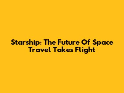 Starship: The Future Of Space Travel Takes Flight