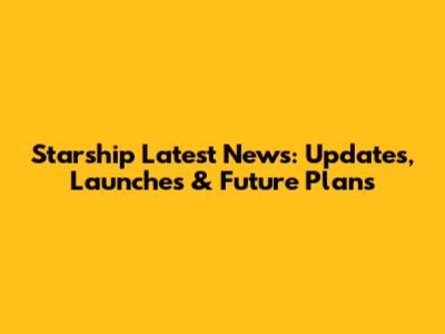 Starship Latest News: Updates, Launches & Future Plans