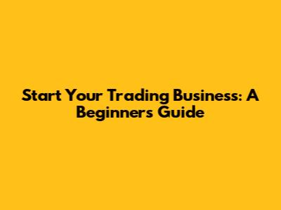 Start Your Trading Business: A Beginner's Guide