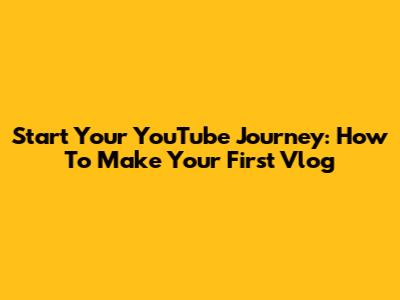 Start Your YouTube Journey: How To Make Your First Vlog