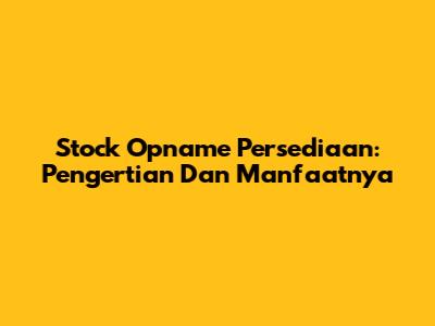 Stock Opname Persediaan: Pengertian Dan Manfaatnya