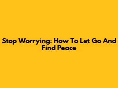 Stop Worrying: How To Let Go And Find Peace