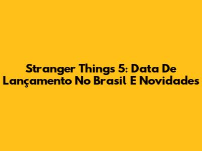 Stranger Things 5: Data De Lançamento No Brasil E Novidades