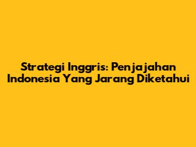 Strategi Inggris: Penjajahan Indonesia Yang Jarang Diketahui