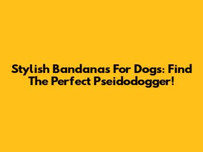 Stylish Bandanas For Dogs: Find The Perfect Pseidodogger!