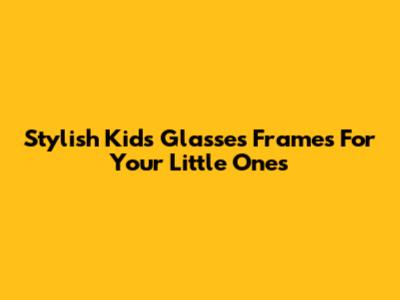 Stylish Kids Glasses Frames For Your Little Ones
