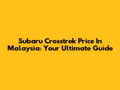 Subaru Crosstrek Price In Malaysia: Your Ultimate Guide
