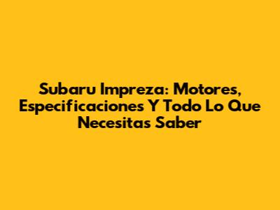 Subaru Impreza: Motores, Especificaciones Y Todo Lo Que Necesitas Saber
