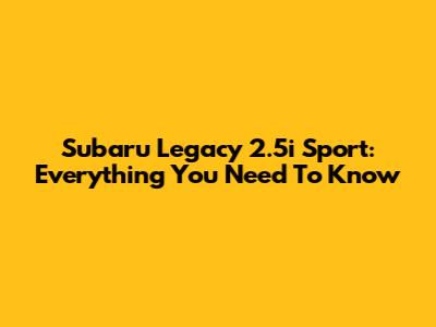 Subaru Legacy 2.5i Sport: Everything You Need To Know