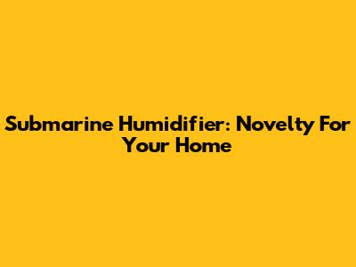 Submarine Humidifier: Novelty For Your Home