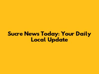 Sucre News Today: Your Daily Local Update