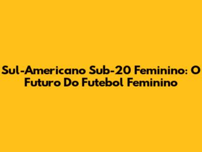 Sul-Americano Sub-20 Feminino: O Futuro Do Futebol Feminino