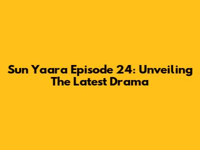 Sun Yaara Episode 24: Unveiling The Latest Drama