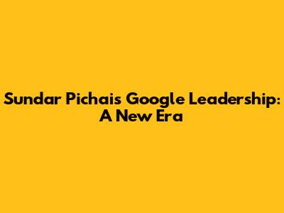 Sundar Pichai's Google Leadership: A New Era