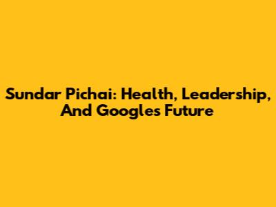 Sundar Pichai: Health, Leadership, And Google's Future
