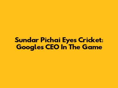 Sundar Pichai Eyes Cricket: Google's CEO In The Game