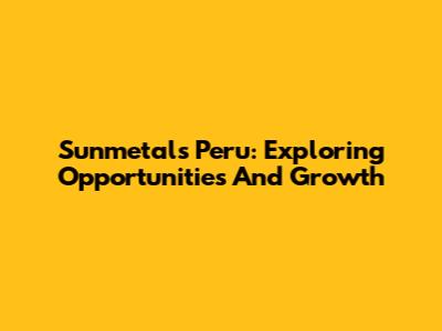Sunmetals Peru: Exploring Opportunities And Growth