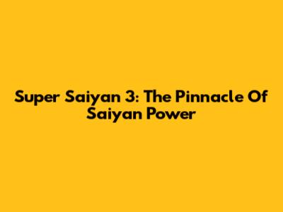 Super Saiyan 3: The Pinnacle Of Saiyan Power