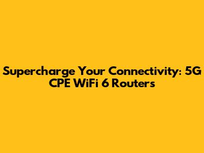 Supercharge Your Connectivity: 5G CPE WiFi 6 Routers