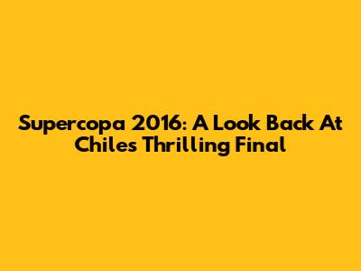 Supercopa 2016: A Look Back At Chile's Thrilling Final