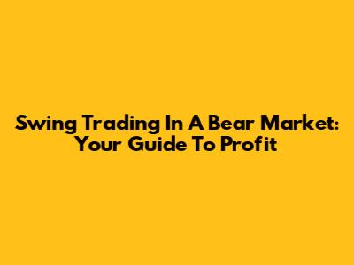 Swing Trading In A Bear Market: Your Guide To Profit