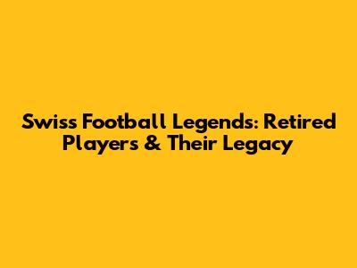 Swiss Football Legends: Retired Players & Their Legacy