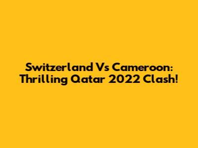 Switzerland Vs Cameroon: Thrilling Qatar 2022 Clash!