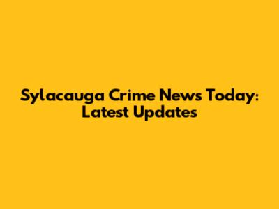 Sylacauga Crime News Today: Latest Updates