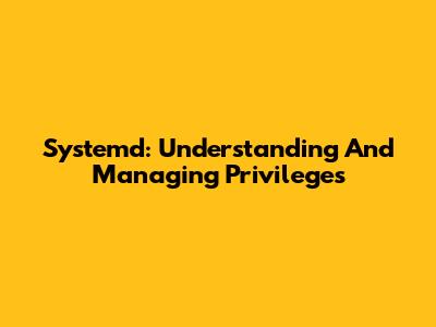 Systemd: Understanding And Managing Privileges