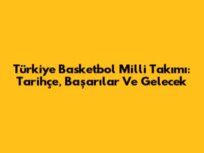 Türkiye Basketbol Milli Takımı: Tarihçe, Başarılar Ve Gelecek