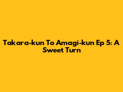 Takara-kun To Amagi-kun Ep 5: A Sweet Turn