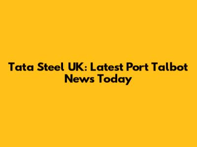 Tata Steel UK: Latest Port Talbot News Today