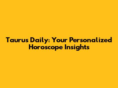 Taurus Daily: Your Personalized Horoscope Insights