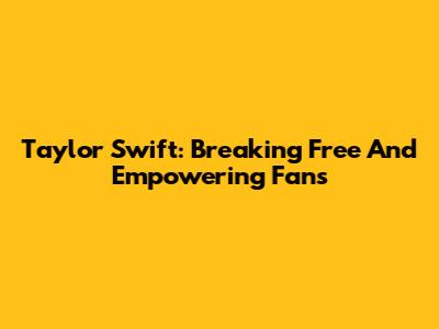 Taylor Swift: Breaking Free And Empowering Fans