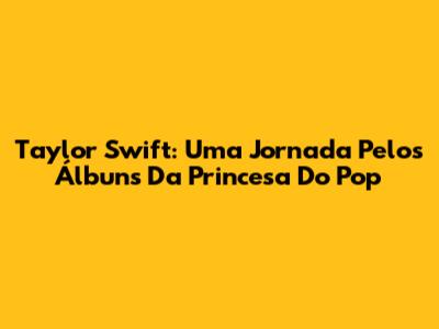 Taylor Swift: Uma Jornada Pelos Álbuns Da Princesa Do Pop