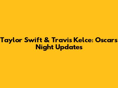 Taylor Swift & Travis Kelce: Oscars Night Updates