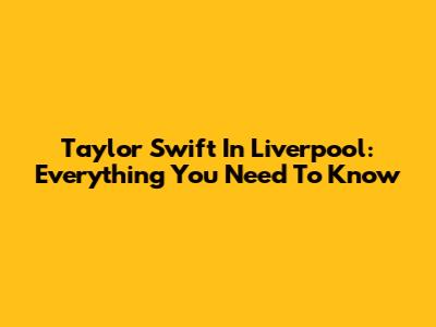 Taylor Swift In Liverpool: Everything You Need To Know